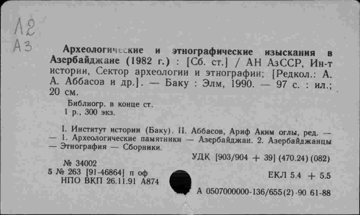 ﻿Археологические и этнографические изыскания в Азербайджане (1982 г.) : [Сб. ст.] / АН АзССР, Ин-т истории, Сектор археологии и этнографии; [Редкол.: А. А. Аббасов и др.]. — Баку : Элм, 1990. — 97 с. : ил.; 20 см.
Библиогр. в конце ст.
1 р., 300 экз.
I. Институт истории (Баку). II. Аббасов, Ариф Аким оглы, ред. —
—	1. Археологические памятники — Азербайджан. 2. Азербайджанцы
—	Этнография — Сборники.
з4оо2	УДК [903/904 + 39] (470.24) (082)
5 № 263 [91-46864] п оф НПО ВКП 26.11.91 А874
ЕКЛ 5.4 + 5.5
А 0507000000-136/655(2)-90 61-88